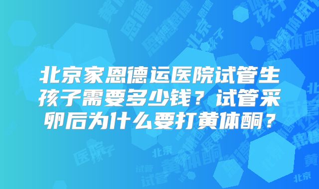 北京家恩德运医院试管生孩子需要多少钱?试管采卵后为什么要打黄体酮?