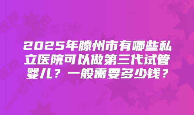 2025年滕州市有哪些私立医院可以做第三代试管婴儿？一般需要多少钱？