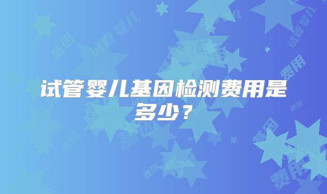 试管婴儿基因检测费用是多少?