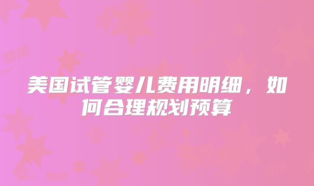 美国试管婴儿费用明细，如何合理规划预算