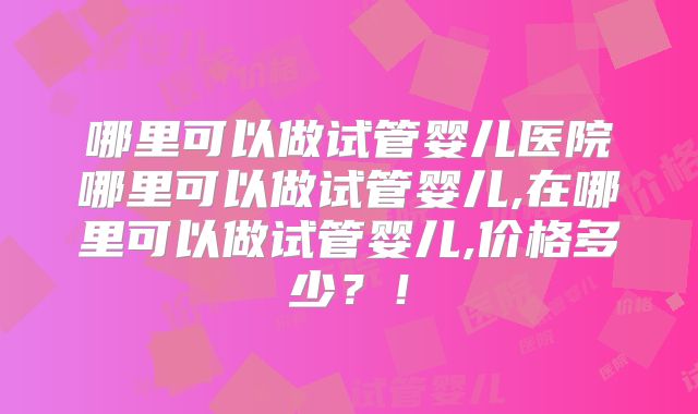 哪里可以做试管婴儿医院哪里可以做试管婴儿,在哪里可以做试管婴儿,价格多少?!