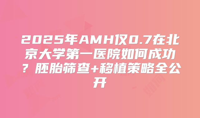 2025年AMH仅0.7在北京大学第一医院如何成功?胚胎筛查+移植策略全公开