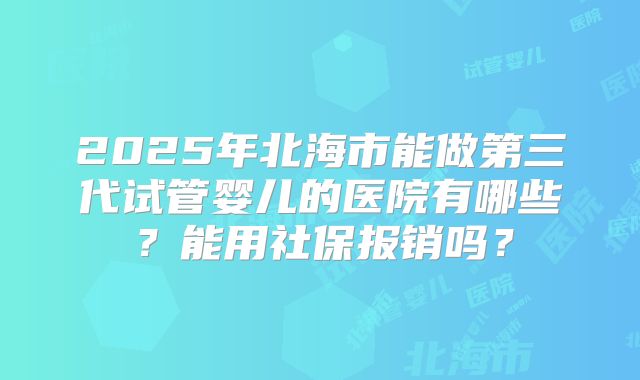 2025年北海市能做第三代试管婴儿的医院有哪些？能用社保报销吗？