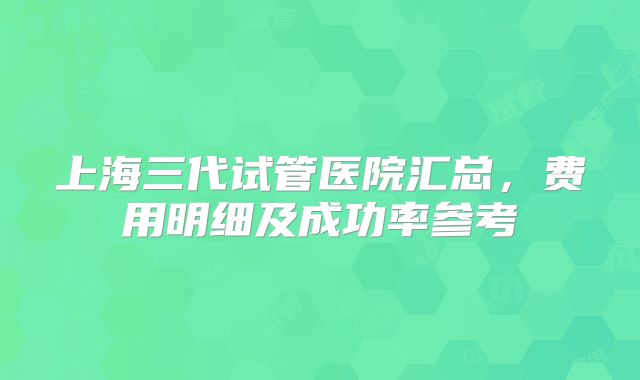 上海三代试管医院汇总，费用明细及成功率参考