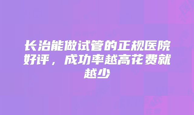 长治能做试管的正规医院好评，成功率越高花费就越少