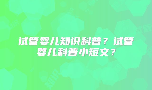 试管婴儿知识科普?试管婴儿科普小短文?