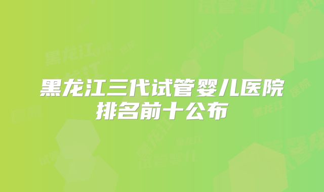 黑龙江三代试管婴儿医院排名前十公布