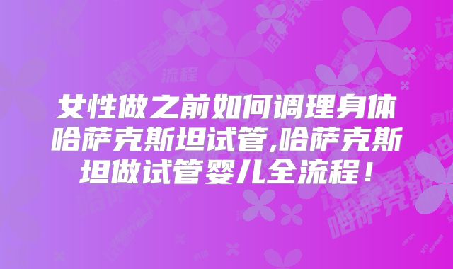 女性做之前如何调理身体哈萨克斯坦试管,哈萨克斯坦做试管婴儿全流程！
