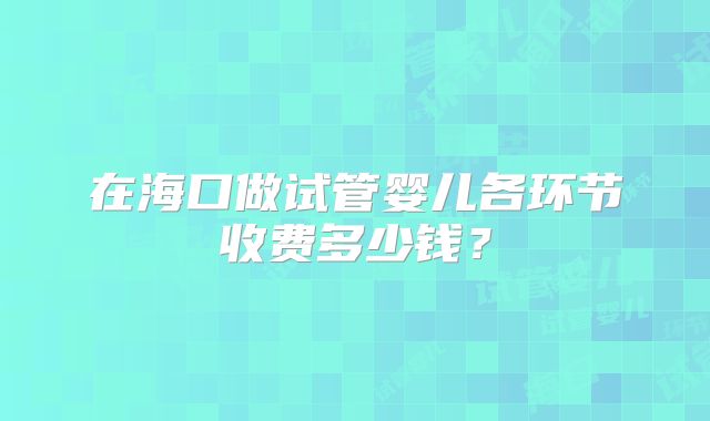 在海口做试管婴儿各环节收费多少钱？