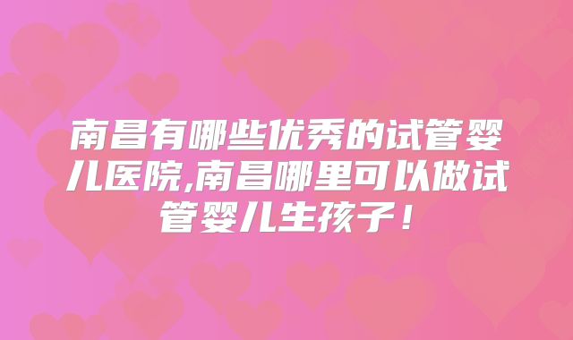南昌有哪些优秀的试管婴儿医院,南昌哪里可以做试管婴儿生孩子!