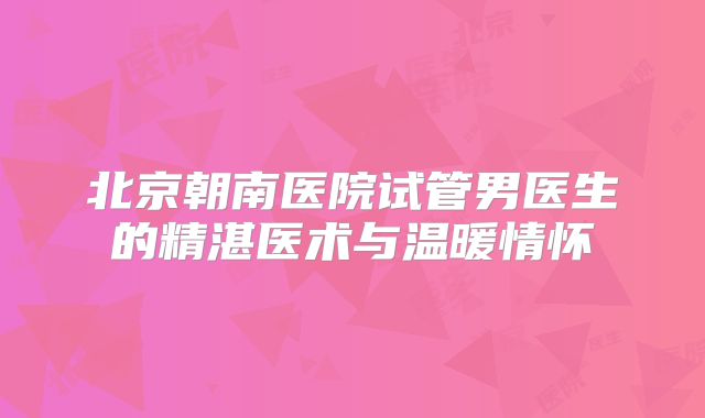 北京朝南医院试管男医生的精湛医术与温暖情怀
