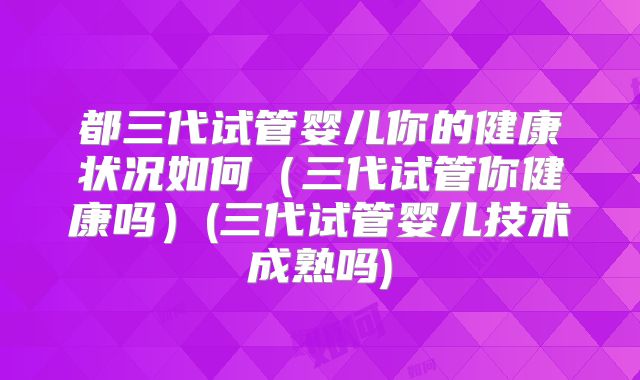 都三代试管婴儿你的健康状况如何（三代试管你健康吗）(三代试管婴儿技术成熟吗)