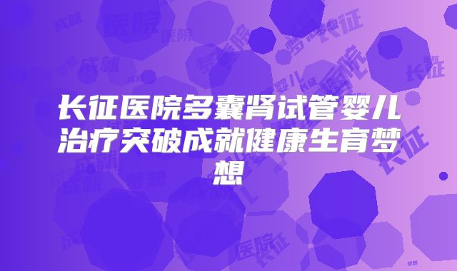 长征医院多囊肾试管婴儿治疗突破成就健康生育梦想
