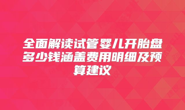 全面解读试管婴儿开胎盘多少钱涵盖费用明细及预算建议