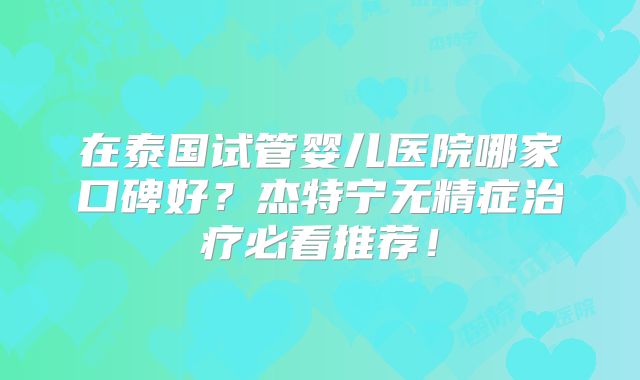 在泰国试管婴儿医院哪家口碑好？杰特宁无精症治疗必看推荐！