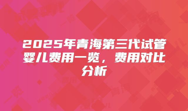 2025年青海第三代试管婴儿费用一览，费用对比分析