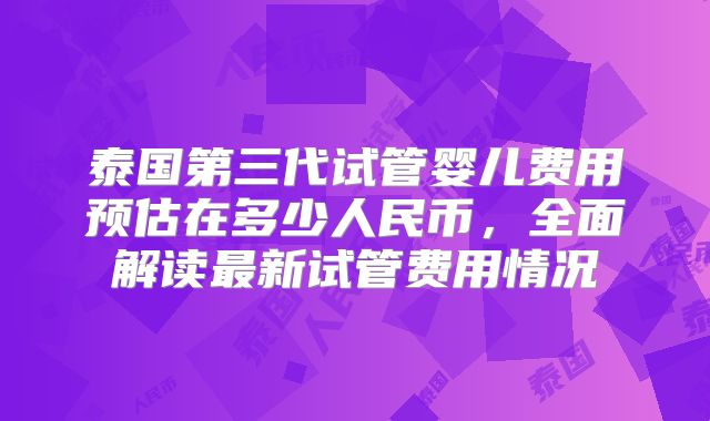 泰国第三代试管婴儿费用预估在多少人民币,全面解读最新试管费用情况