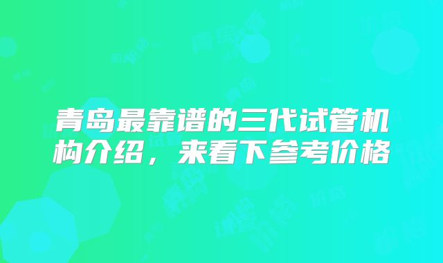 青岛最靠谱的三代试管机构介绍,来看下参考价格