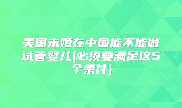美国未婚在中国能不能做试管婴儿(必须要满足这5个条件)
