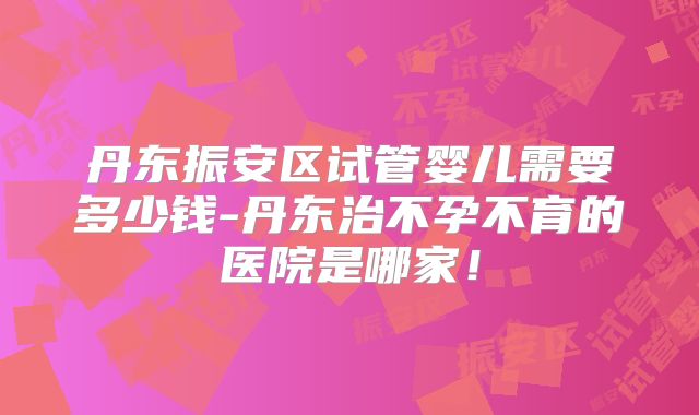 丹东振安区试管婴儿需要多少钱-丹东治不孕不育的医院是哪家!