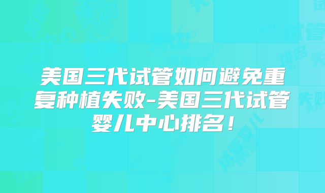 美国三代试管如何避免重复种植失败-美国三代试管婴儿中心排名!
