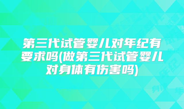 第三代试管婴儿对年纪有要求吗(做第三代试管婴儿对身体有伤害吗)