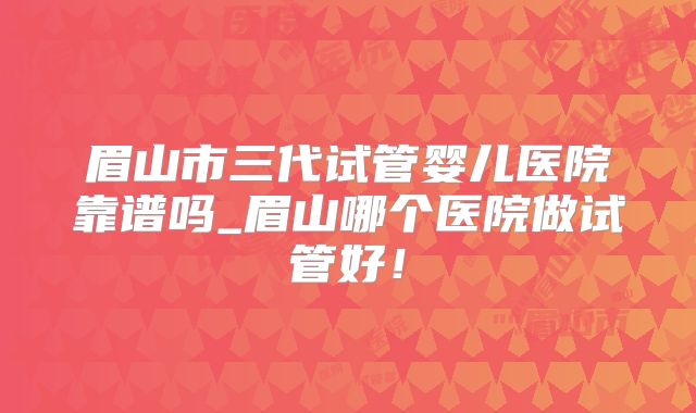 眉山市三代试管婴儿医院靠谱吗_眉山哪个医院做试管好!