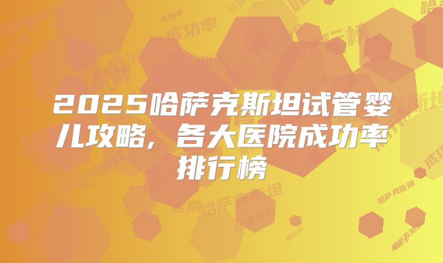 2025哈萨克斯坦试管婴儿攻略, 各大医院成功率排行榜