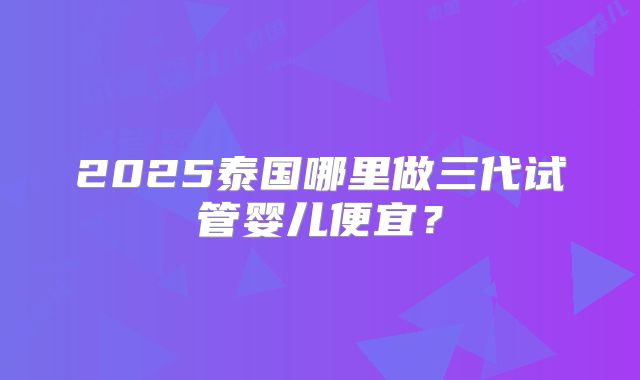 2025泰国哪里做三代试管婴儿便宜？