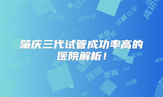 肇庆三代试管成功率高的医院解析!