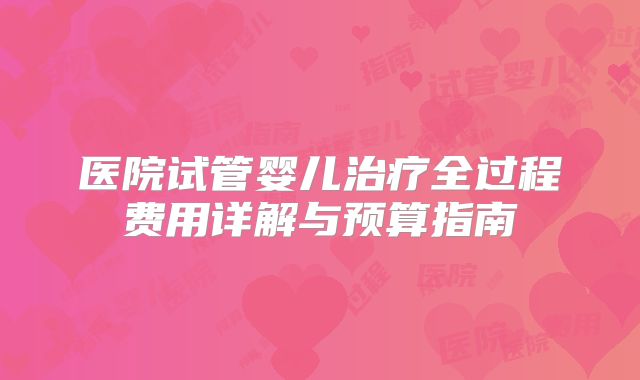 医院试管婴儿治疗全过程费用详解与预算指南