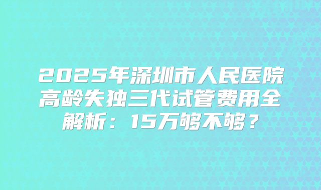 2025年深圳市人民医院高龄失独三代试管费用全解析:15万够不够?