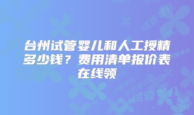 台州试管婴儿和人工授精多少钱?费用清单报价表在线领