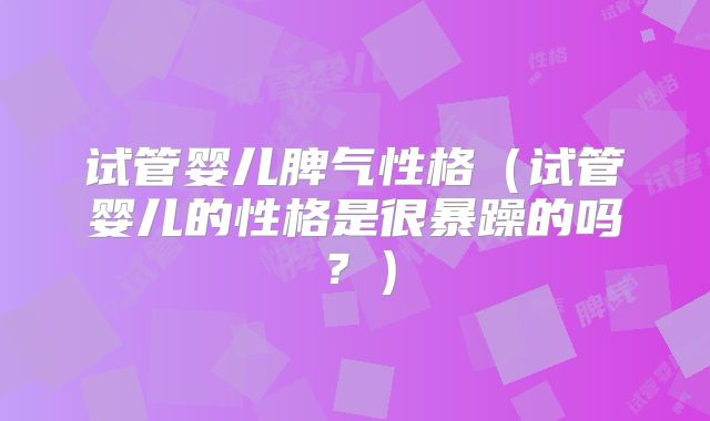 试管婴儿脾气性格(试管婴儿的性格是很暴躁的吗?)