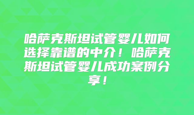 哈萨克斯坦试管婴儿如何选择靠谱的中介！哈萨克斯坦试管婴儿成功案例分享！