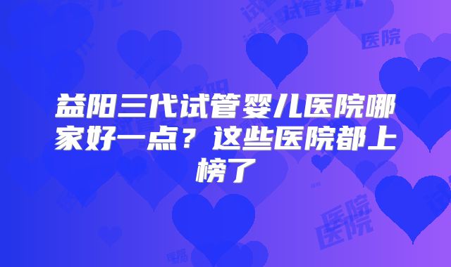 益阳三代试管婴儿医院哪家好一点?这些医院都上榜了