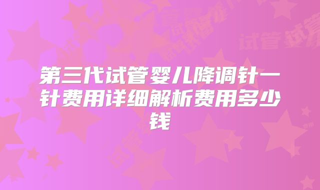 第三代试管婴儿降调针一针费用详细解析费用多少钱