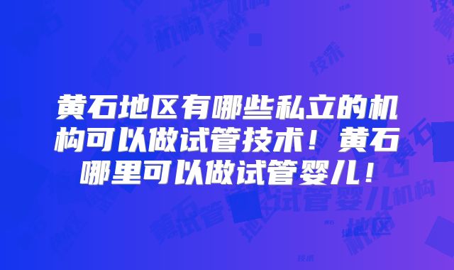 黄石地区有哪些私立的机构可以做试管技术!黄石哪里可以做试管婴儿!