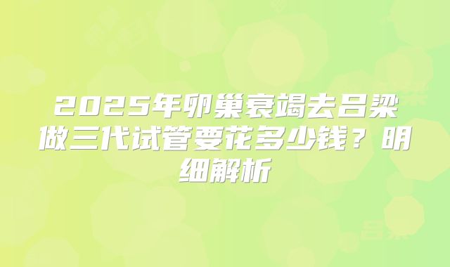 2025年卵巢衰竭去吕梁做三代试管要花多少钱?明细解析