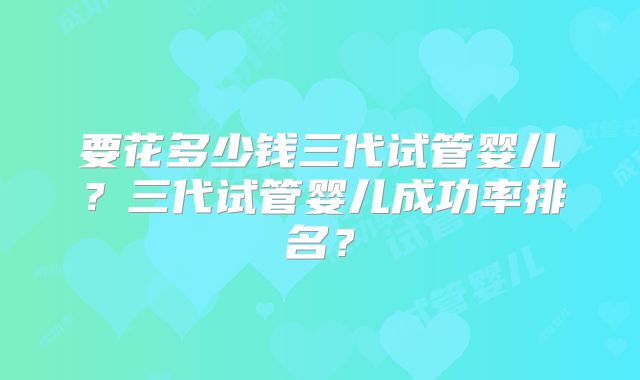 要花多少钱三代试管婴儿？三代试管婴儿成功率排名？