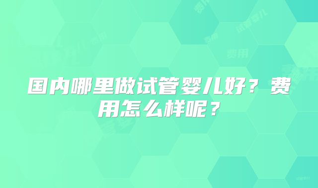 国内哪里做试管婴儿好?费用怎么样呢?