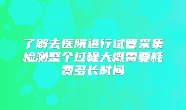 了解去医院进行试管采集检测整个过程大概需要耗费多长时间