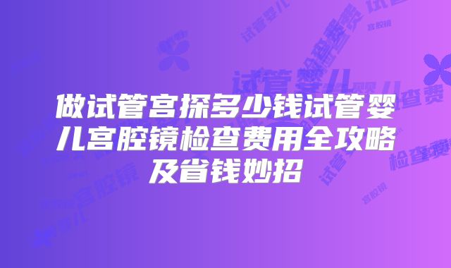 做试管宫探多少钱试管婴儿宫腔镜检查费用全攻略及省钱妙招