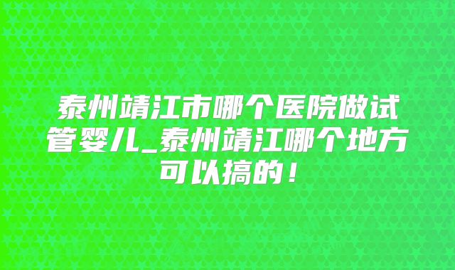 泰州靖江市哪个医院做试管婴儿_泰州靖江哪个地方可以搞的!