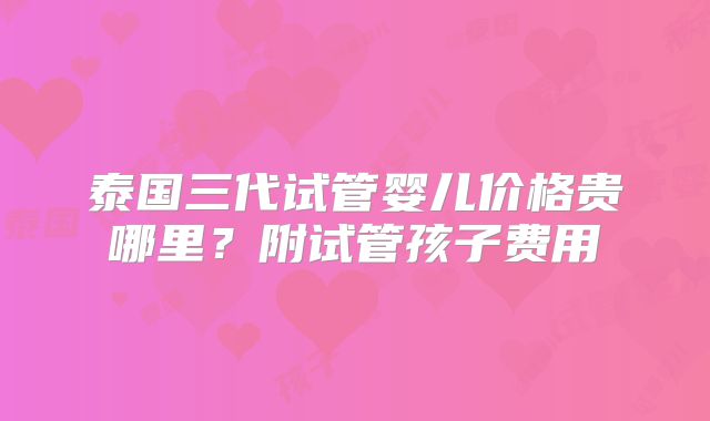泰国三代试管婴儿价格贵哪里?附试管孩子费用