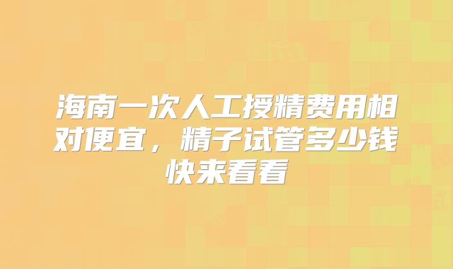 海南一次人工授精费用相对便宜，精子试管多少钱快来看看