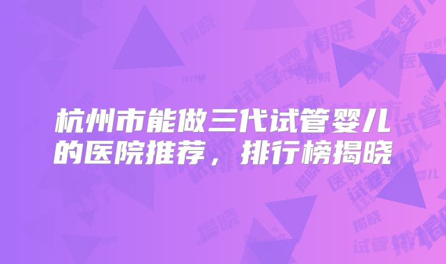 杭州市能做三代试管婴儿的医院推荐,排行榜揭晓