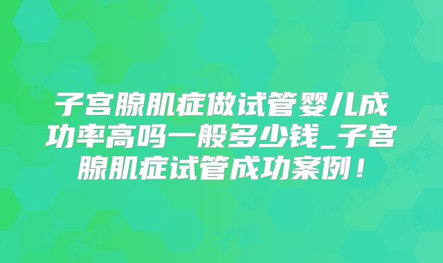 子宫腺肌症做试管婴儿成功率高吗一般多少钱_子宫腺肌症试管成功案例！