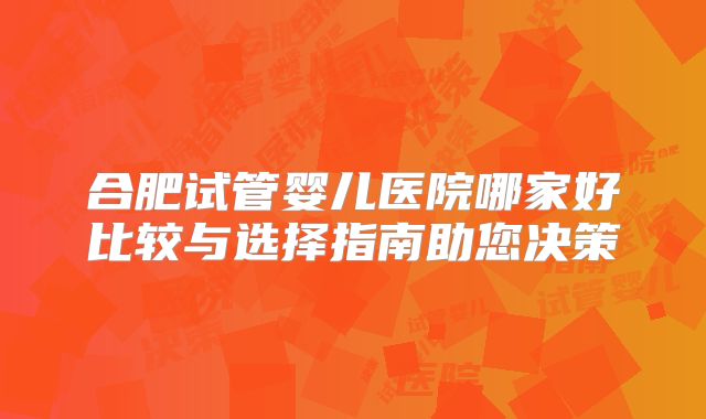 合肥试管婴儿医院哪家好比较与选择指南助您决策