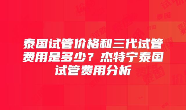 泰国试管价格和三代试管费用是多少?杰特宁泰国试管费用分析